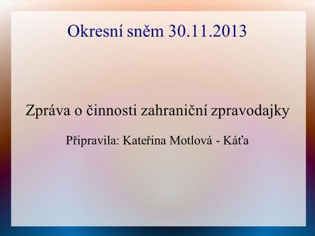 Okresní sněm 30.11.2013 Zpráva o činnosti zahraniční zpravodajky Připravila: Kateřina Motlová - Káťa.