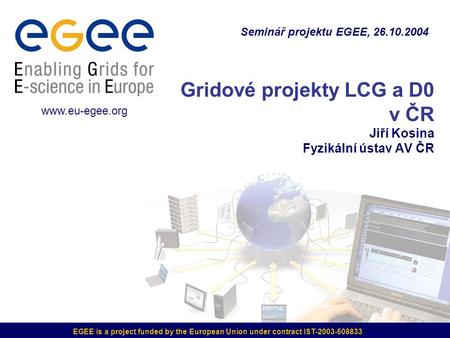EGEE is a project funded by the European Union under contract IST-2003-508833 Gridové projekty LCG a D0 v ČR Jiří Kosina Fyzikální ústav AV ČR Seminář.