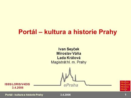 3.4.2006 1 Portál - kultura a historie Prahy Ivan Seyček Miroslav Váňa Lada Králová Magistrát hl. m. Prahy ePraha ISSS/LORIS/V4DIS 3.4.2006 Portál – kultura.