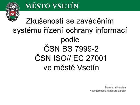 Zkušenosti se zaváděním systému řízení ochrany informací podle ČSN BS 7999-2 ČSN ISO//IEC 27001 ve městě Vsetín Stanislava Konečná Vedoucí odboru kanceláře.