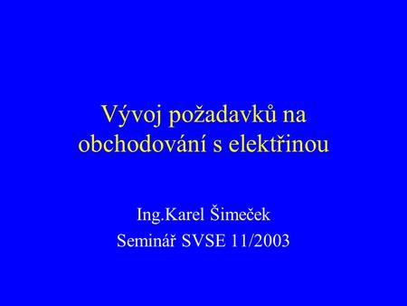 Vývoj požadavků na obchodování s elektřinou Ing.Karel Šimeček Seminář SVSE 11/2003.