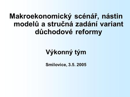 Makroekonomický scénář, nástin modelů a stručná zadání variant důchodové reformy Výkonný tým Smilovice, 3.5. 2005.