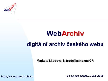 Co po nás zbyde… ISSS 2005 WebArchiv digitální archiv českého webu Markéta Škodová, Národní knihovna ČR.