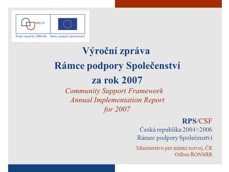 1 RPS/CSF Česká republika 2004>2006 Rámec podpory Společenství Ministerstvo pro místní rozvoj, ČR Odbor ŘONSRR Výroční zpráva Rámce podpory Společenství.