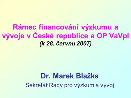 Rámec financování výzkumu a vývoje v České republice a OP VaVpI (k 28. červnu 2007) Dr. Marek Blažka Sekretář Rady pro výzkum a vývoj.