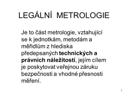 LEGÁLNÍ METROLOGIE Je to část metrologie, vztahující se k jednotkám, metodám a měřidlům z hlediska předepsaných technických a právních náležitostí, jejím.