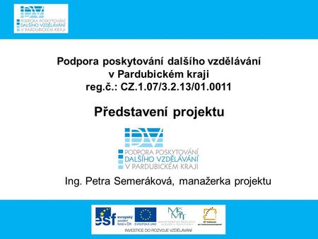Podpora poskytování dalšího vzdělávání v Pardubickém kraji reg.č.: CZ.1.07/3.2.13/01.0011 Představení projektu Ing. Petra Semeráková, manažerka projektu.
