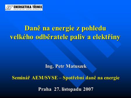 Daně na energie z pohledu velkého odběratele paliv a elektřiny Ing. Petr Matuszek Seminář AEM/SVSE – Spotřební daně na energie Praha 27. listopadu 2007.