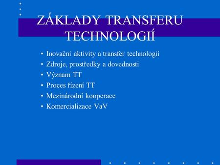 ZÁKLADY TRANSFERU TECHNOLOGIÍ Inovační aktivity a transfer technologií Zdroje, prostředky a dovednosti Význam TT Proces řízení TT Mezinárodní kooperace.