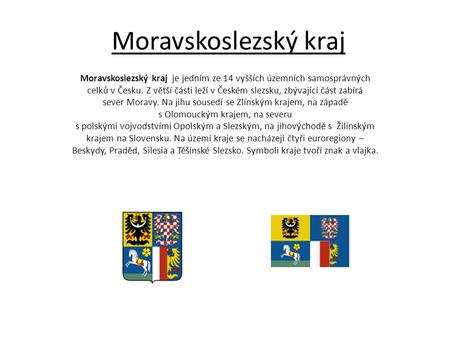Moravskoslezský kraj Moravskoslezský kraj  je jedním ze 14 vyšších územních samosprávných celků v Česku. Z větší části leží v Českém slezsku, zbývající.