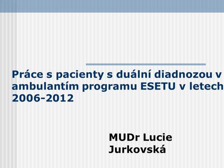 Práce s pacienty s duální diadnozou v ambulantím programu ESETU v letech 2006-2012 MUDr Lucie Jurkovská.