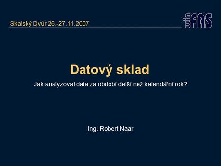 Datový sklad Jak analyzovat data za období delší než kalendářní rok? Ing. Robert Naar Skalský Dvůr 26.-27.11.2007.