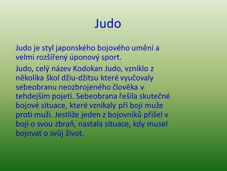 Judo Judo je styl japonského bojového umění a velmi rozšířený úponový sport. Judo, celý název Kodokan Judo, vzniklo z několika škol džiu-džitsu které vyučovaly.