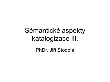 Sémantické aspekty katalogizace III. PhDr. Jiří Stodola.