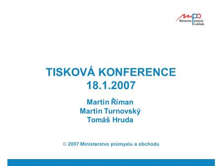 TISKOVÁ KONFERENCE 18.1.2007 Martin Říman Martin Turnovský Tomáš Hruda © 2007 Ministerstvo průmyslu a obchodu.