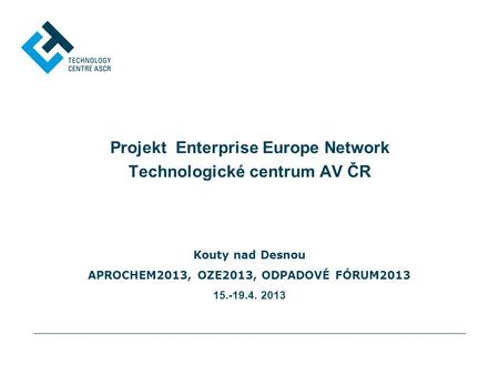Projekt Enterprise Europe Network Technologické centrum AV ČR Kouty nad Desnou APROCHEM2013, OZE2013, ODPADOVÉ FÓRUM2013 15.-19.4. 2013.