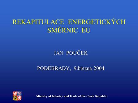 Ministry of Industry and Trade of the Czech Republic REKAPITULACE ENERGETICKÝCH SMĚRNIC EU JAN POUČEK PODĚBRADY, 9.března 2004.