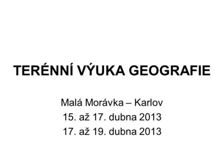 TERÉNNÍ VÝUKA GEOGRAFIE Malá Morávka – Karlov 15. až 17. dubna 2013 17. až 19. dubna 2013.
