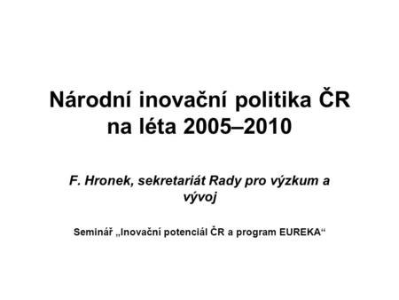Národní inovační politika ČR na léta 2005–2010 F. Hronek, sekretariát Rady pro výzkum a vývoj Seminář „Inovační potenciál ČR a program EUREKA“