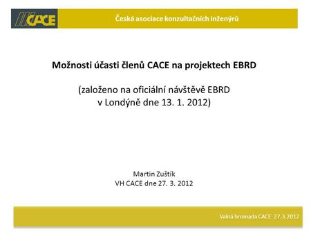 Valná hromada CACE 27.3.2012 Česká asociace konzultačních inženýrů Možnosti účasti členů CACE na projektech EBRD (založeno na oficiální návštěvě EBRD v.