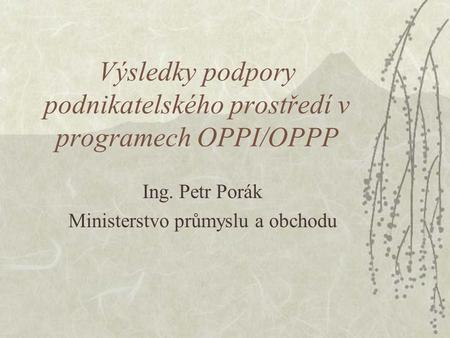 Výsledky podpory podnikatelského prostředí v programech OPPI/OPPP Ing. Petr Porák Ministerstvo průmyslu a obchodu.