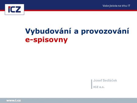 Vaše jistota na trhu IT www.i.cz Vybudování a provozování e-spisovny Josef Sedláček ICZ a.s.