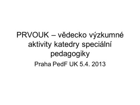 PRVOUK – vědecko výzkumné aktivity katedry speciální pedagogiky Praha PedF UK 5.4. 2013.