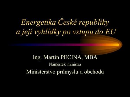 Energetika České republiky a její vyhlídky po vstupu do EU Ing. Martin PECINA, MBA Náměstek ministra Ministerstvo průmyslu a obchodu.