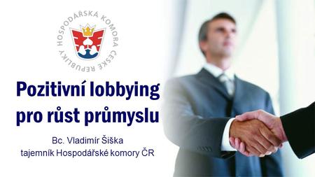 Pozitivní lobbying pro růst průmyslu Bc. Vladimír Šiška tajemník Hospodářské komory ČR.