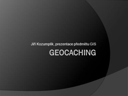 Jiří Kozumplík, prezentace předmětu GIS. Co je to Geocaching?  Motivace pro výlety do přírody  Zábava  Sport / soutěžení.