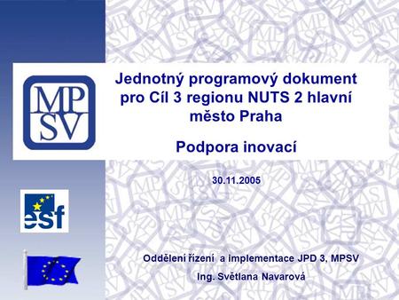 Jednotný programový dokument pro Cíl 3 regionu NUTS 2 hlavní město Praha Podpora inovací 30.11.2005 Oddělení řízení a implementace JPD 3, MPSV Ing. Světlana.
