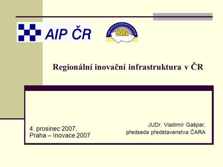 Regionální inovační infrastruktura v ČR JUDr. Vladimír Gašpar, předseda představenstva ČARA 4. prosinec 2007, Praha – Inovace 2007.