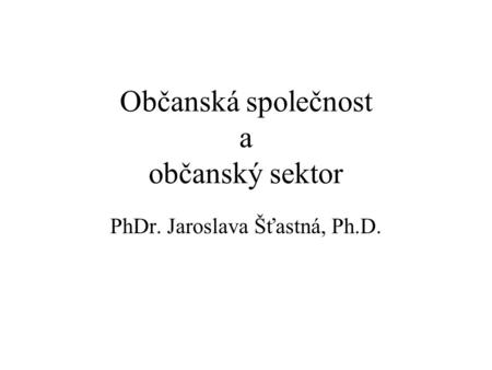 Občanská společnost a občanský sektor PhDr. Jaroslava Šťastná, Ph.D.