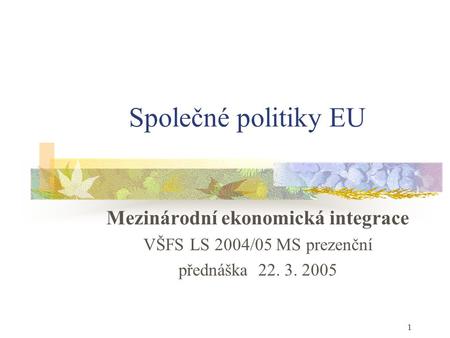 1 Společné politiky EU Mezinárodní ekonomická integrace VŠFS LS 2004/05 MS prezenční přednáška 22. 3. 2005.