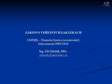 ZÁKON O VEŘEJNÝCH ZAKÁZKÁCH 126FIRL – Finanční řízení a investování L letní semestr 2009/2010 Ing. Jiří Zálešák, MSc. zalesak@metrostav.cz.