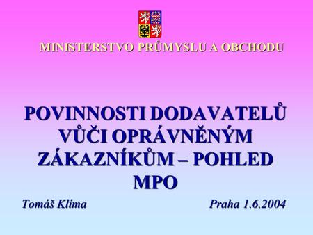 MINISTERSTVO PRŮMYSLU A OBCHODU POVINNOSTI DODAVATELŮ VŮČI OPRÁVNĚNÝM ZÁKAZNÍKŮM – POHLED MPO Tomáš KlímaPraha 1.6.2004.
