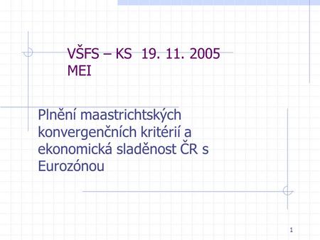 1 VŠFS – KS 19. 11. 2005 MEI Plnění maastrichtských konvergenčních kritérií a ekonomická sladěnost ČR s Eurozónou.