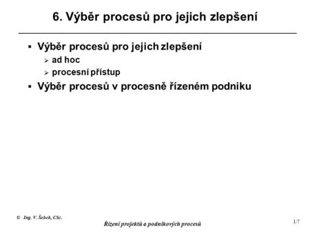 © Ing. V. Šebek, CSc. Řízení projektů a podnikových procesů 1/7 6. Výběr procesů pro jejich zlepšení  Výběr procesů pro jejich zlepšení  ad hoc  procesní.