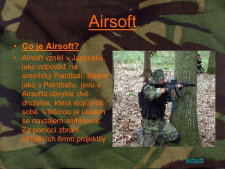 Airsoft Co je Airsoft? Airsoft vznikl v Japonsku, jako odpověď na americký Paintball. Stejně jako v Paintballu, jsou v Airsoftu obvykle dvě družstva, která.