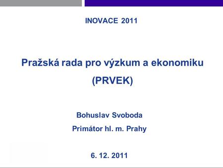 INOVACE 2011 Pražská rada pro výzkum a ekonomiku (PRVEK) Bohuslav Svoboda Primátor hl. m. Prahy 6. 12. 2011.