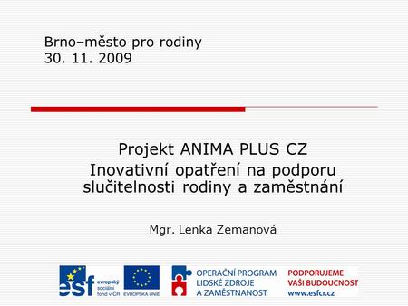 Brno–město pro rodiny 30. 11. 2009 Projekt ANIMA PLUS CZ Inovativní opatření na podporu slučitelnosti rodiny a zaměstnání Mgr. Lenka Zemanová.