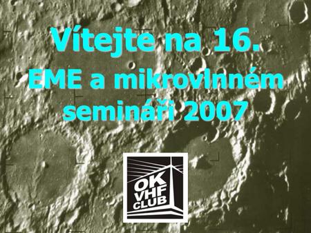 Vítejte na 16. EME a mikrovlnném semináři 2007. Program Semináře 09:00-09:10 Slavnostní zahájení 16. EME a Mikrovlnného semináře Franta OK1CA 09:10-09:30.