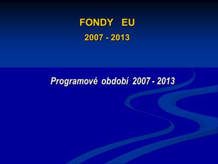 FONDY EU 2007 - 2013 Programové období 2007 - 2013.