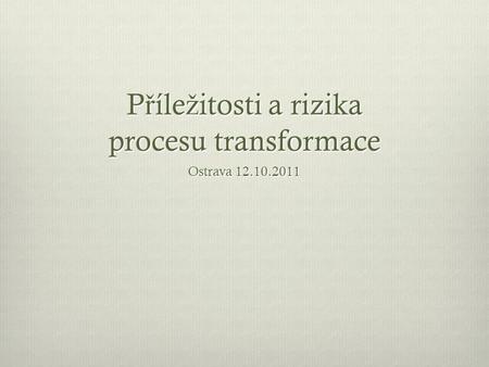 P ř íle ž itosti a rizika procesu transformace Ostrava 12.10.2011.