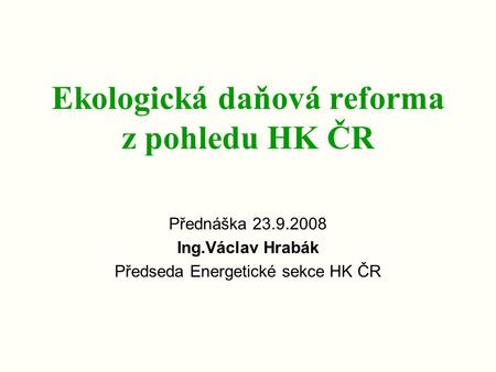 Ekologická daňová reforma z pohledu HK ČR Přednáška 23.9.2008 Ing.Václav Hrabák Předseda Energetické sekce HK ČR.