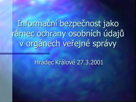 Informační bezpečnost jako rámec ochrany osobních údajů v orgánech veřejné správy Hradec Králové 27.3.2001.