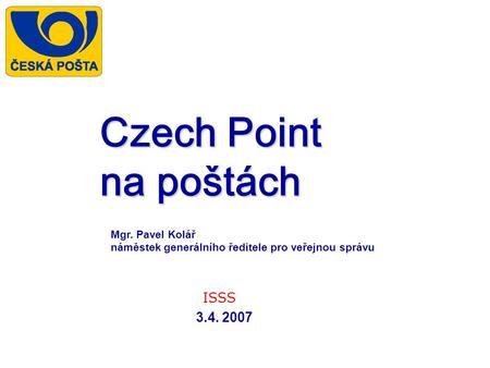 Czech Point na poštách ISSS 3.4. 2007 Mgr. Pavel Kolář náměstek generálního ředitele pro veřejnou správu.