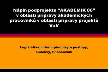 Náplň podprojektu “AKADEMIK 06” v oblasti přípravy akademických pracovníků v oblasti přípravy projektů VaV Legislativa, interní předpisy a postupy, smlouvy,