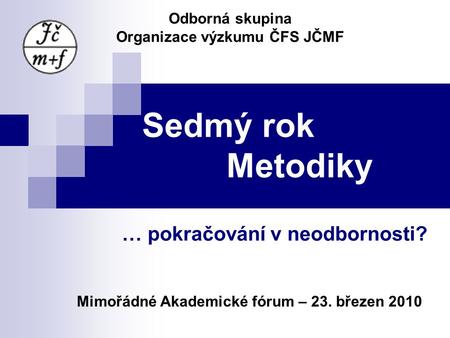 Sedmý rok Metodiky … pokračování v neodbornosti? Odborná skupina Organizace výzkumu ČFS JČMF Mimořádné Akademické fórum – 23. březen 2010.
