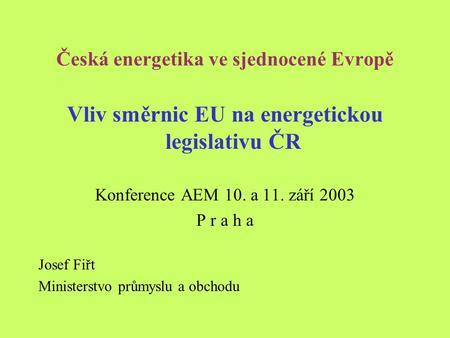 Česká energetika ve sjednocené Evropě Vliv směrnic EU na energetickou legislativu ČR Konference AEM 10. a 11. září 2003 P r a h a Josef Fiřt Ministerstvo.